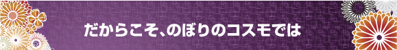 だからこそ、のぼりのコスモでは